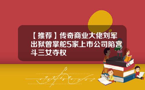 【推荐】传奇商业大佬刘军出狱曾掌舵5家上市公司陷宫斗三女夺权