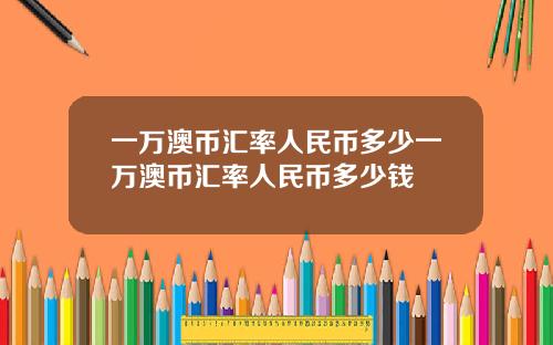 一万澳币汇率人民币多少一万澳币汇率人民币多少钱