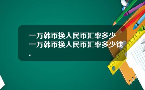 一万韩币换人民币汇率多少一万韩币换人民币汇率多少钱.