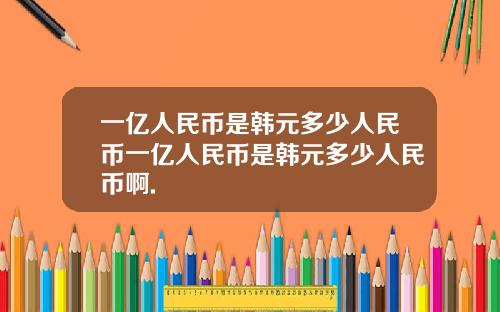 一亿人民币是韩元多少人民币一亿人民币是韩元多少人民币啊.