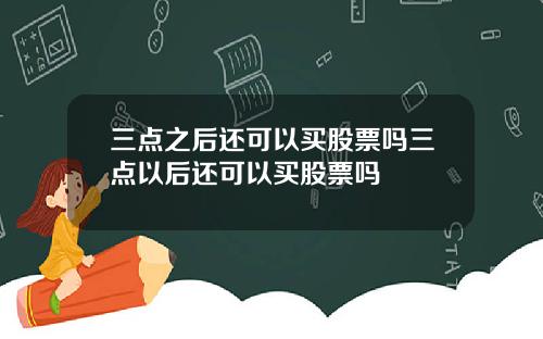 三点之后还可以买股票吗三点以后还可以买股票吗