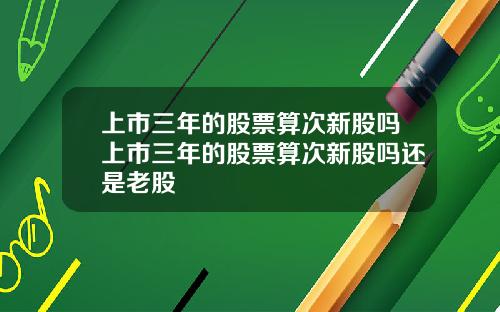 上市三年的股票算次新股吗上市三年的股票算次新股吗还是老股