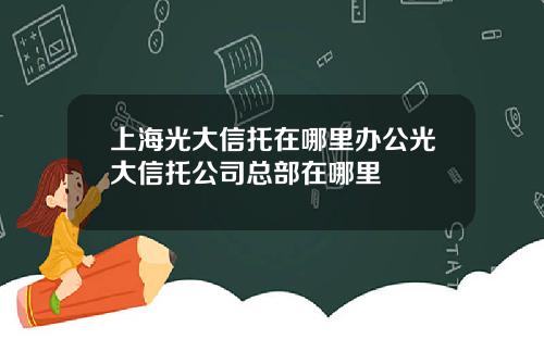 上海光大信托在哪里办公光大信托公司总部在哪里