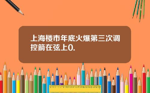 上海楼市年底火爆第三次调控箭在弦上0.