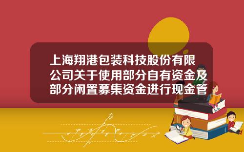 上海翔港包装科技股份有限公司关于使用部分自有资金及部分闲置募集资金进行现金管理的公告-上市公司闲置资金包装