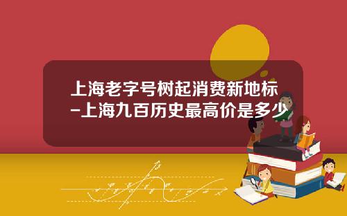 上海老字号树起消费新地标-上海九百历史最高价是多少