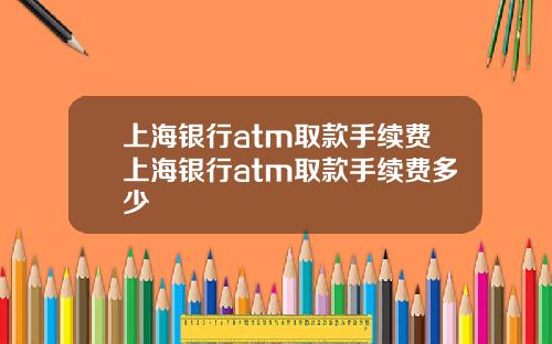 上海银行atm取款手续费上海银行atm取款手续费多少