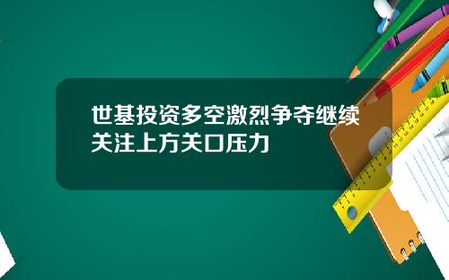 世基投资多空激烈争夺继续关注上方关口压力