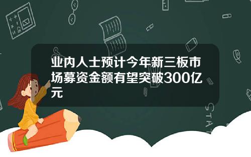 业内人士预计今年新三板市场募资金额有望突破300亿元