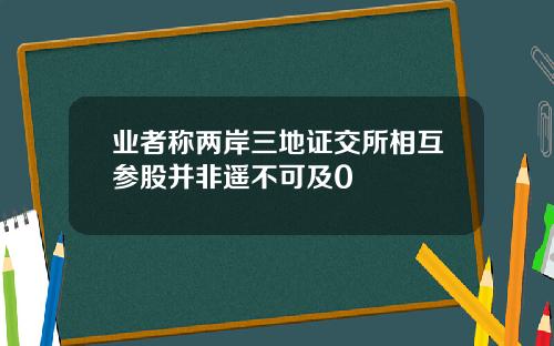 业者称两岸三地证交所相互参股并非遥不可及0