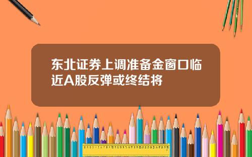 东北证券上调准备金窗口临近A股反弹或终结将