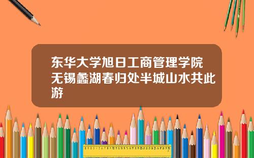 东华大学旭日工商管理学院无锡蠡湖春归处半城山水共此游