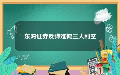 东海证券反弹难掩三大利空