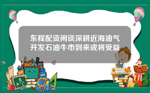 东程配资闲谈深耕近海油气开发石油牛市到来或将受益