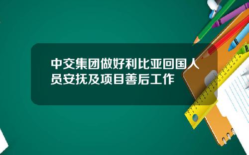 中交集团做好利比亚回国人员安抚及项目善后工作