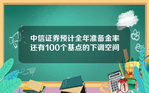 中信证券预计全年准备金率还有100个基点的下调空间