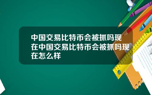 中国交易比特币会被抓吗现在中国交易比特币会被抓吗现在怎么样