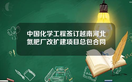 中国化学工程签订越南河北氮肥厂改扩建项目总包合同