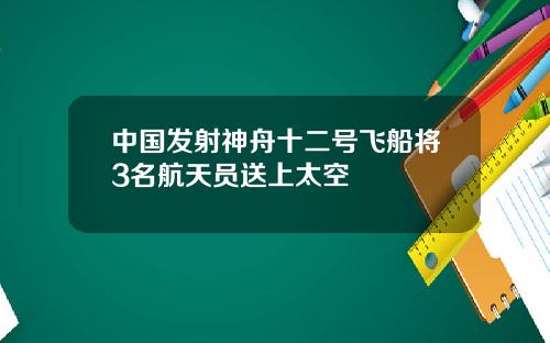 中国发射神舟十二号飞船将3名航天员送上太空