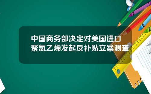 中国商务部决定对美国进口聚氯乙烯发起反补贴立案调查