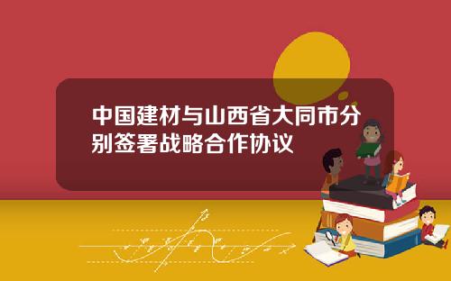 中国建材与山西省大同市分别签署战略合作协议