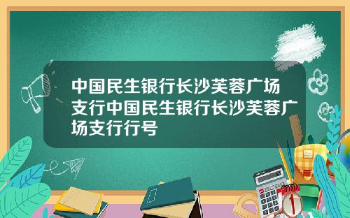 中国民生银行长沙芙蓉广场支行中国民生银行长沙芙蓉广场支行行号