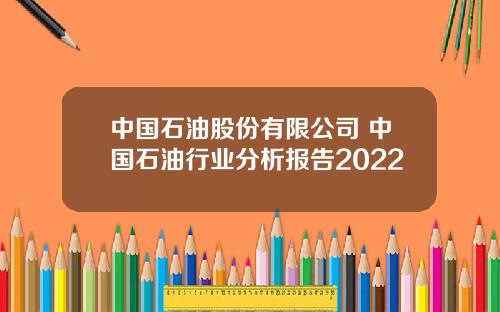 中国石油股份有限公司 中国石油行业分析报告2022