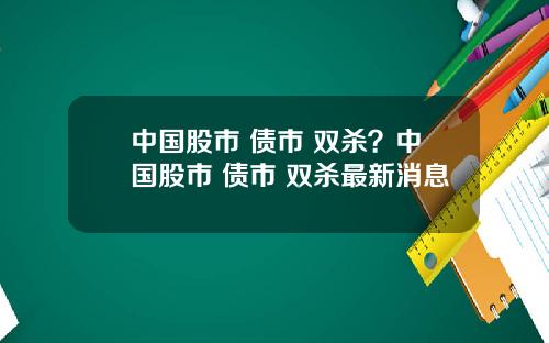 中国股市 债市 双杀？中国股市 债市 双杀最新消息