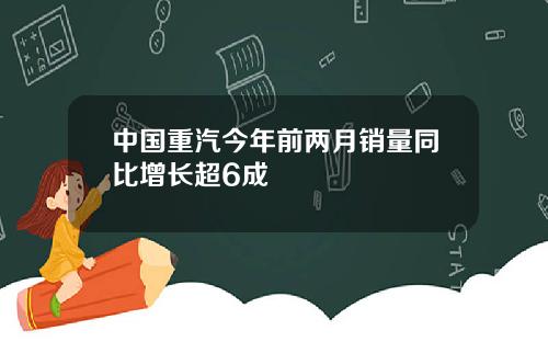 中国重汽今年前两月销量同比增长超6成