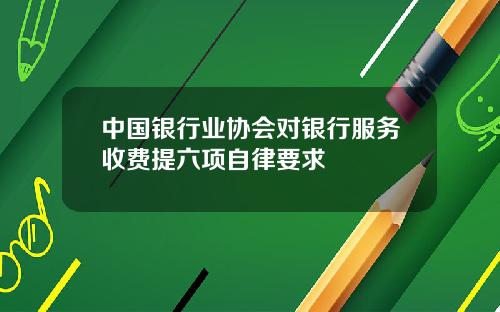 中国银行业协会对银行服务收费提六项自律要求