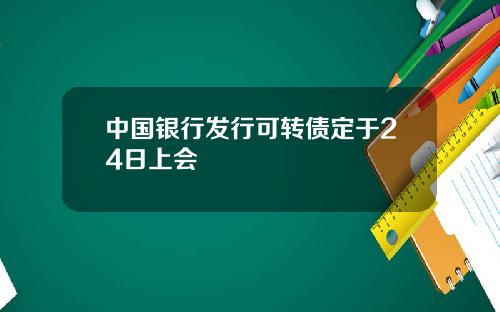 中国银行发行可转债定于24日上会