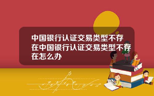 中国银行认证交易类型不存在中国银行认证交易类型不存在怎么办