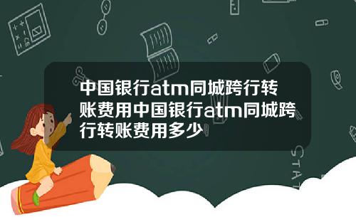 中国银行atm同城跨行转账费用中国银行atm同城跨行转账费用多少