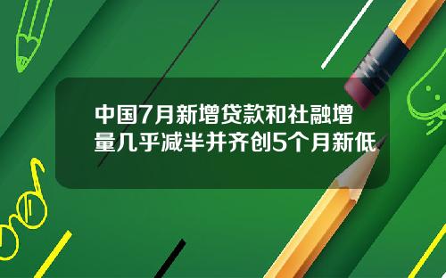 中国7月新增贷款和社融增量几乎减半并齐创5个月新低