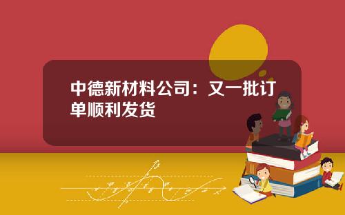 中德新材料公司：又一批订单顺利发货