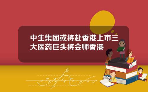 中生集团或将赴香港上市三大医药巨头将会师香港