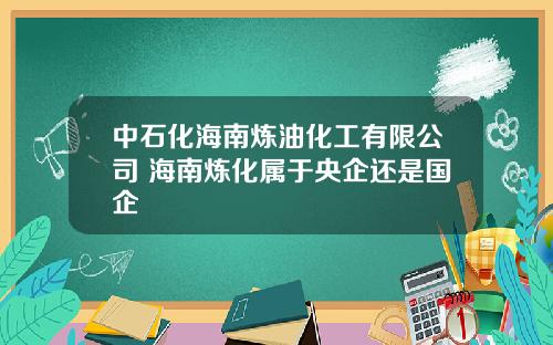 中石化海南炼油化工有限公司 海南炼化属于央企还是国企