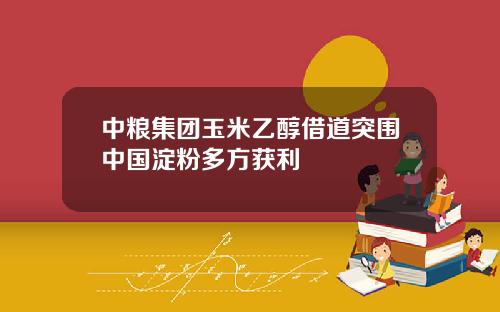 中粮集团玉米乙醇借道突围中国淀粉多方获利