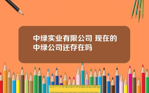 中绿实业有限公司 现在的中绿公司还存在吗