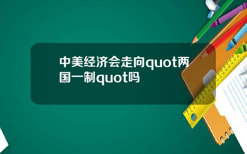 中美经济会走向quot两国一制quot吗