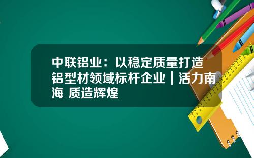 中联铝业：以稳定质量打造铝型材领域标杆企业｜活力南海 质造辉煌