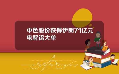 中色股份获得伊朗71亿元电解铝大单