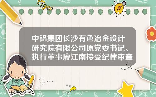 中铝集团长沙有色冶金设计研究院有限公司原党委书记、执行董事廖江南接受纪律审查和监察调查