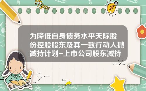 为降低自身债务水平天际股份控股股东及其一致行动人抛减持计划-上市公司股东减持股份