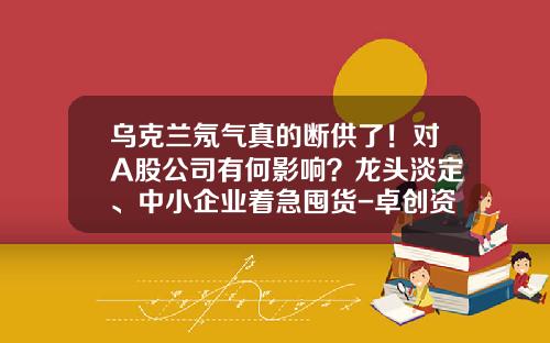 乌克兰氖气真的断供了！对A股公司有何影响？龙头淡定、中小企业着急囤货-卓创资讯氖气网股票价格