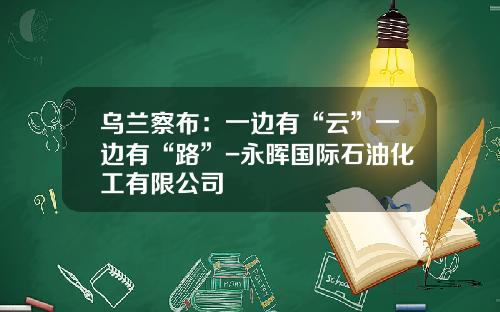 乌兰察布：一边有“云”一边有“路”-永晖国际石油化工有限公司