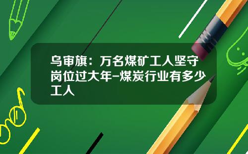 乌审旗：万名煤矿工人坚守岗位过大年-煤炭行业有多少工人