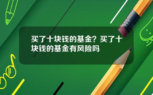 买了十块钱的基金？买了十块钱的基金有风险吗