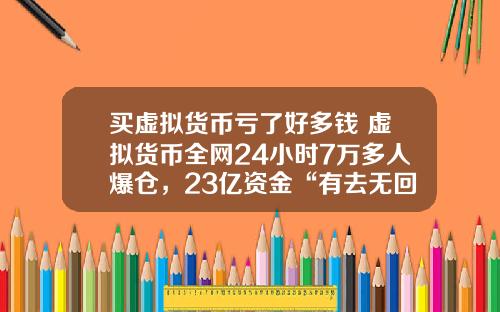 买虚拟货币亏了好多钱 虚拟货币全网24小时7万多人爆仓，23亿资金“有去无回”，发生了什么？