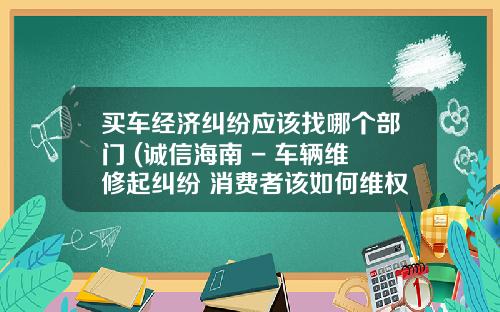 买车经济纠纷应该找哪个部门 (诚信海南 - 车辆维修起纠纷 消费者该如何维权？)